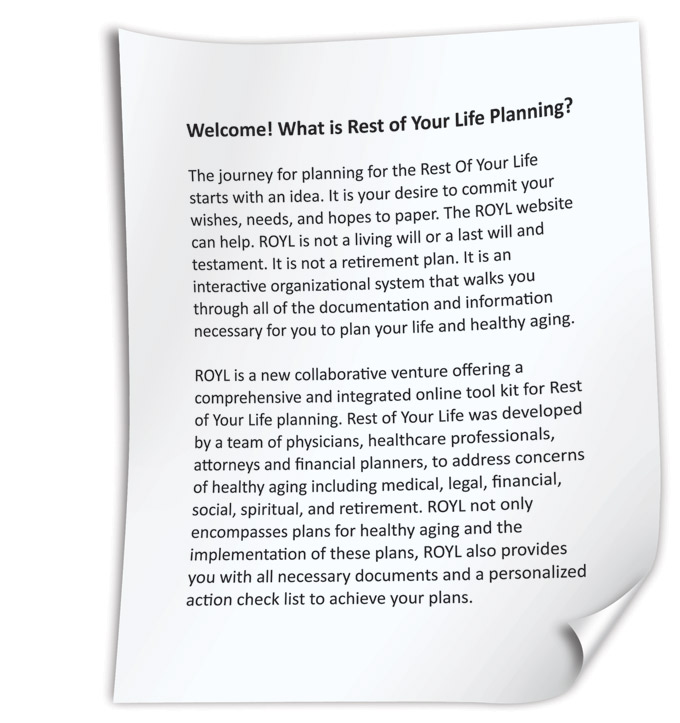 The journey for planning for the Rest Of Your Life starts with an idea. It is your desire to commit your wishes, needs, and hopes to paper. The ROYL website can help. ROYL is not a living will or a last will and testament. It is not a retirement plan. It is an interactive organizational system that walks you through all of the documentation and information necessary for you to plan your life and healthy aging. ROYL is a new collaborative venture offering a comprehensive and integrated online tool kit for Rest of Your Life planning. Rest of Your Life was developed by a team of physicians, healthcare professionals, attorneys and financial planners, to address concerns of healthy aging including medical, legal, financial, social, spiritual, and retirement. ROYL not only encompasses plans for healthy aging and the implementation of these plans, ROYL also provides you with all necessary documents and a personalized action check list to achieve your plans.